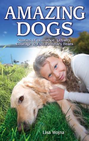 Amazing Dogs: Stories of Brilliance, Loyalty, Courage & Extraordinary Feats de Lisa Wojna