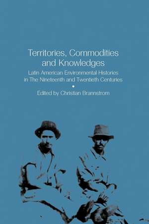 Territories, Commodities and Knowledges: Latin American Environmental Histories in the Nineteenth and Twentieth Centuries de Christian Brannstrom