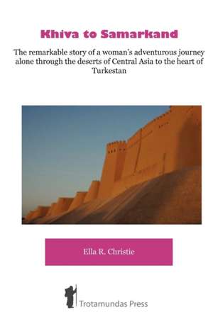 Khiva to Samarkand - The Remarkable Story of a Woman's Adventurous Journey Alone Through the Deserts of Central Asia to the Heart of Turkestan: A Seasonal Guide de Ella Robertson Christie