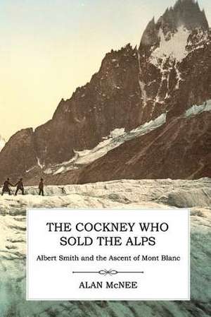 The Cockney Who Sold the Alps: Albert Smith and the Ascent of Mont Blanc de Alan McNee