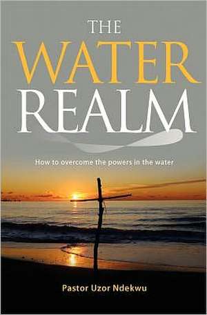 The Water Realm: How to Overcome the Powers in the Water de Ndekwu, Pastor Uzor