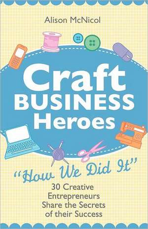 Craft Business Heroes - 30 Creative Entrepreneurs Share the Secrets of Their Success de Alison McNicol