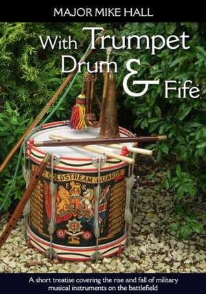 With Trumpet, Drum and Fife: A Short Treatise Covering the Rise and Fall of Military Musical Instruments on the Battlefield de MIKE HALL