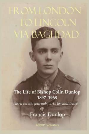 From London to Lincoln via Baghdad: The Life of Bishop Colin Dunlop, 1897-1968 de Francis Dunlop