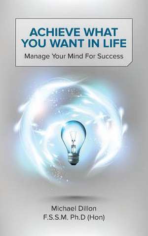 Achieve What You Want in Life: Manage Your Mind for Success de Michael Dillon F. S. S. M. Ph. D. (Hon)