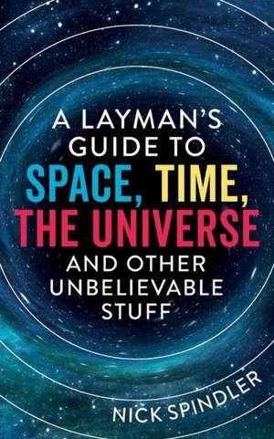 A Layman's Guide to Space, Time, The Universe and Other Unbelievable Stuff de Nick Spindler