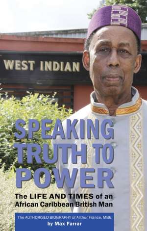 Speaking Truth To Power: The Life and Times of an African Caribbean British Man The Authorised Biography of Arthur France, MBE de Max Farrar