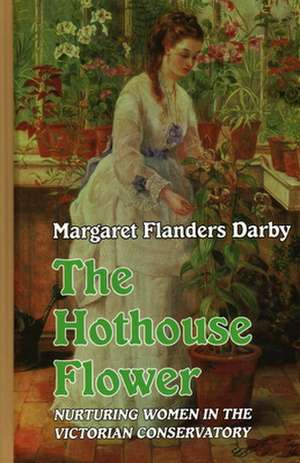 The Hothouse Flower: Nurturing Women in the Victorian Conservatory de Margaret Flanders Darby