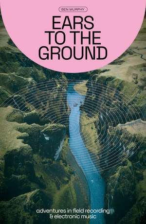 Ears to the Ground: Adventures in Field Recording and Electronic Music de Ben Murphy