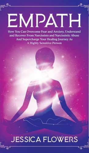 Empath How You Can Overcome Fear And Anxiety, Understand And Recover From Narcissists And Narcissistic Abuse And Accelerate Your Healing Journey As A Highly Sensitive Person de Jessica Flowers