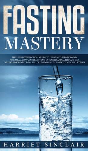 Fasting Mastery The Ultimate Practical Guide to using Authphagy, OMAD (One Meal a Day), Intermittent, Extended and Alternate Day Fasting for Weight Loss and Optimum Health for Both Men and Women de Harriet Sinclair