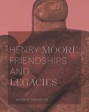 Henry Moore: Friendships and Legacies de Tania Moore