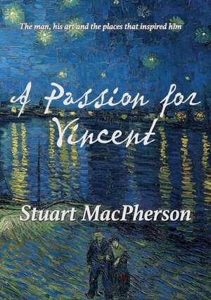 A Passion for Vincent: The man, his art and the places that inspired him de Stuart Macpherson