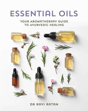 Essential Oils: Your Aromatherapy Guide to Ayurvedic Healing de Dr Ravi Ratan