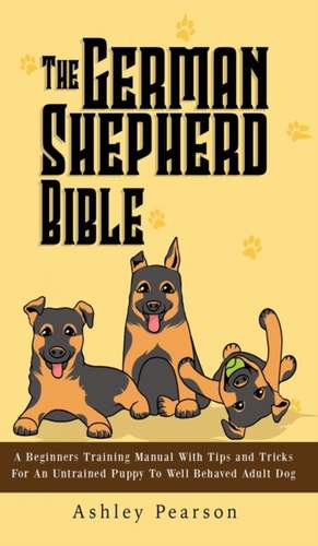 The German Shepherd Bible - A Beginners Training Manual With Tips and Tricks For An Untrained Puppy To Well Behaved Adult Dog de Ashley Pearson