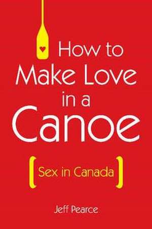 How to Make Love in a Canoe: Sex in Canada de Jeff Pearce