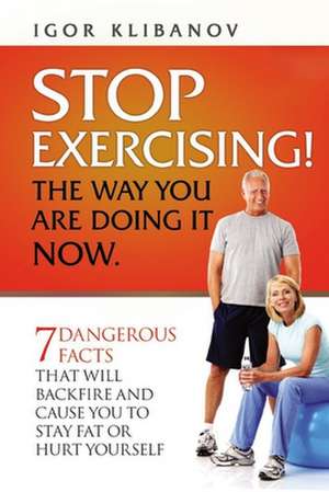 STOP EXERCISING! The Way You Are Doing it Now.: 7 Dangerous Facts That Will Backfire and Cause You to Stay Fat or Hurt Yourself de Igor Klibanov