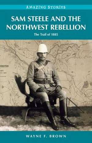 Sam Steele & the Northwest Rebellion: The Trail of 1885 de Wayne F Brown