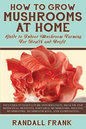 How to Grow Mushrooms at Home: Guide to Indoor Mushroom Farming for Health and Profit de Randall Frank