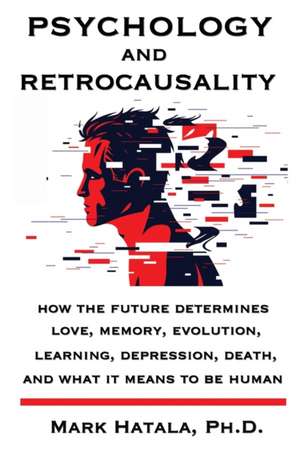 Psychology and Retrocausality: How the Future Determines Love, Memory, Evolution, Learning, Depression, Death, and What It Means to Be Human de Mark Hatala