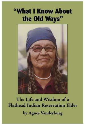 "What I Know About the Old Ways": The Life and Wisdom of a Flathead Indian Reservation Elder de Agnes Vanderburg