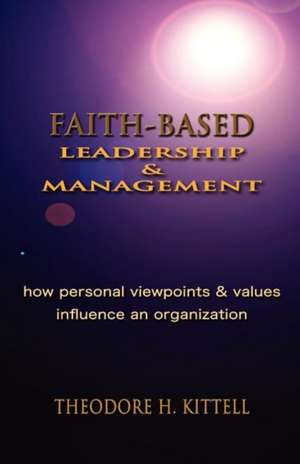 Faith-Based Leadership and Management: How Personal Viewpoints and Values Influence an Organization de Theodore H. Kittell