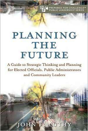 Planning the Future: A Guide to Strategic Thinking and Planning for Elected Officials, Public Administrators and Community Leaders de John F. Luthy