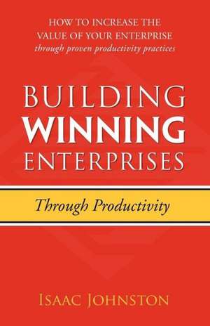 Building Winning Enterprises Through Productivity: How to Increase the Value of Your Enterprise Through Proven Productivity Practices de Isaac Johnston