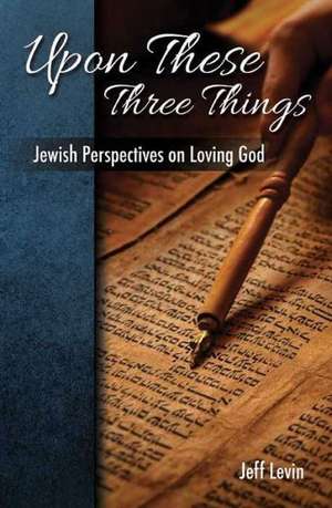 Upon These Three Things: Jewish Perspectives on Loving God de Jeff Levine