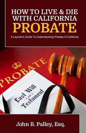 How To Live & Die With California Probate: A Layman's Guide To Understanding Probate In California de John B. Palley