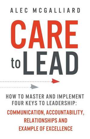 Care to Lead: How to Master and Implement Four Keys to Leadership: Communication, Accountability, Relationships and Example of Excel de Alec McGalliard