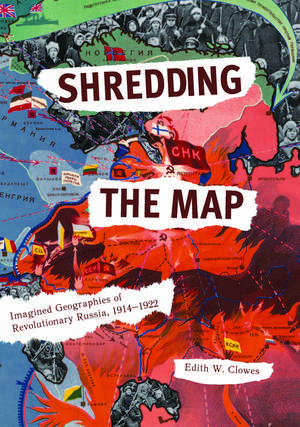 Shredding the Map: Imagined Geographies of Revolutionary Russia, 1914-1922 de Edith Clowes