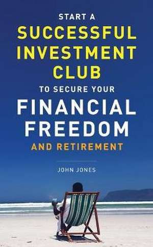 Start A Successful Investment Club to Secure Your Financial Freedom and Retirement: It's Time to Maximize Your Investment Potential and Do it NOW de John C. Jones