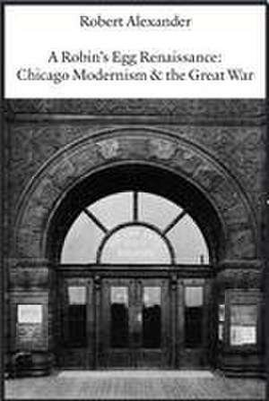 A Robin's Egg Renaissance: Chicago Modernism & the Great War de Robert Alexander