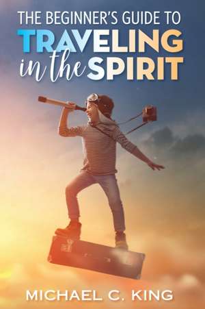 The Beginner's Guide To Traveling in the Spirit de Michael C. King