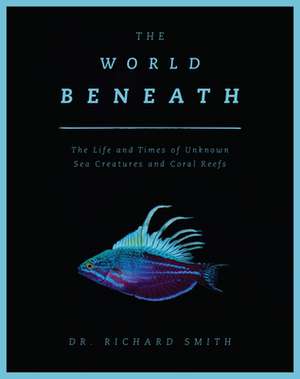 The World Beneath: The Life and Times of Unknown Sea Creatures and Marine Life de Dr. Richard Smith