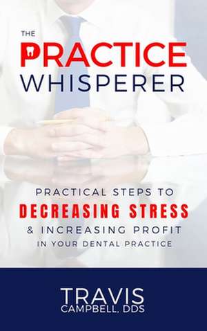 The Practice Whisperer: Practical Steps to Decreasing Stress and Increasing Profit in Your Dental Practice de Travis Campbell