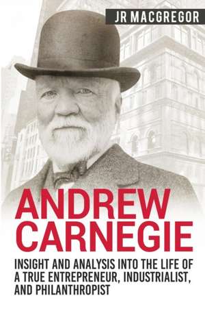 Andrew Carnegie - Insight and Analysis into the Life of a True Entrepreneur, Industrialist, and Philanthropist de J. R. MacGregor