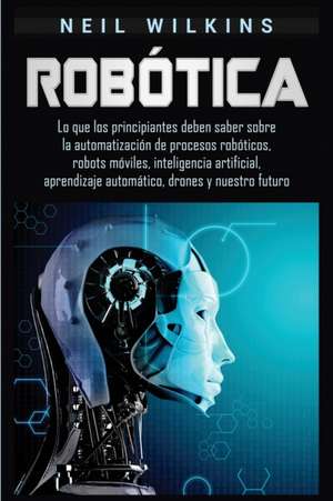 Robótica: Lo que los principiantes deben saber sobre la automatización de procesos robóticos, robots móviles, inteligencia artif de Neil Wilkins