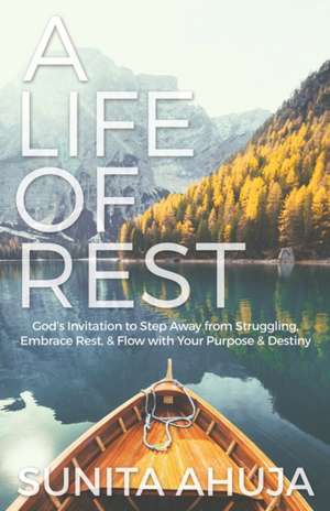 A Life of Rest: God's Invitation to Step Away from Struggling, Embrace Rest, & Flow with Your Purpose & Destiny de Sunita Ahuja