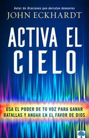 Activa El Cielo: USA El Poder de Tu Voz Para Ganar Batallas Y Andar En El Favor de Dios de John Eckhardt