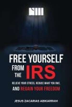 Free Yourself from the IRS: Relieve Your Stress, Reduce What You Owe, and Regain Your Freedom de Jesus Zacarias Abikarram