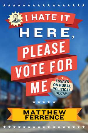 I Hate It Here, Please Vote for Me: Essays on Rural Political Decay de Matthew Ferrence