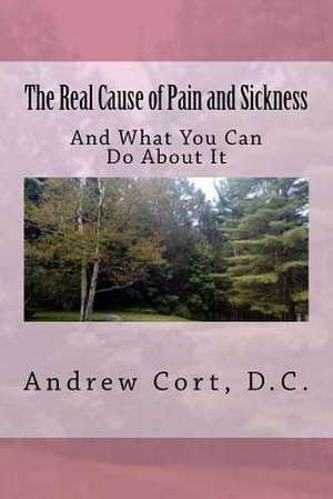 The Real Cause of Pain and Sickness de Andrew Cort D. C.