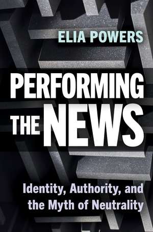 Performing the News: Identity, Authority, and the Myth of Neutrality de Elia Powers