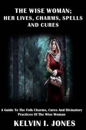 The Wise Woman; Her Lives, Charms, Spells and Cures de Kelvin I. Jones