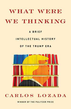 What Were We Thinking: A Brief Intellectual History of the Trump Era de Carlos Lozada