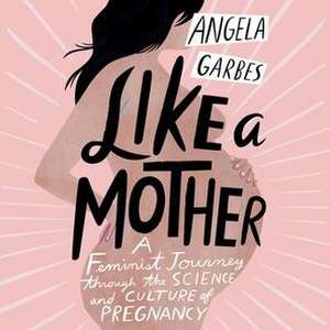 Like a Mother: A Feminist Journey Through the Science and Culture of Pregnancy de Angela Garbes