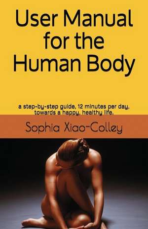 User Manual for the Human Body: A Step-By-Step Guide, 12 Minutes Per Day, Towards a Happy, Healthy Life. de Sophia Yuhui Xiao-Colley