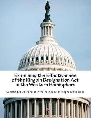 Examining the Effectiveness of the Kingpin Designation ACT in the Western Hemisphere de Committee on Foreign Affairs House of Re